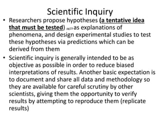 Scientific Inquiry
• Researchers propose hypotheses (a tentative idea
that must be tested) pg19 as explanations of
phenomena, and design experimental studies to test
these hypotheses via predictions which can be
derived from them
• Scientific inquiry is generally intended to be as
objective as possible in order to reduce biased
interpretations of results. Another basic expectation is
to document and share all data and methodology so
they are available for careful scrutiny by other
scientists, giving them the opportunity to verify
results by attempting to reproduce them (replicate
results)
 