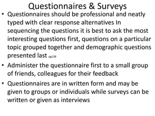 Questionnaires & Surveys
• Questionnaires should be professional and neatly
typed with clear response alternatives In
sequencing the questions it is best to ask the most
interesting questions first, questions on a particular
topic grouped together and demographic questions
presented last pg138
• Administer the questionnaire first to a small group
of friends, colleagues for their feedback
• Questionnaires are in written form and may be
given to groups or individuals while surveys can be
written or given as interviews
 