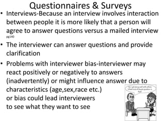 Questionnaires & Surveys
• Interviews-Because an interview involves interaction
between people it is more likely that a person will
agree to answer questions versus a mailed interview
pg140
• The interviewer can answer questions and provide
clarification
• Problems with interviewer bias-interviewer may
react positively or negatively to answers
(inadvertently) or might influence answer due to
characteristics (age,sex,race etc.)
or bias could lead interviewers
to see what they want to see
 