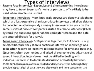 Types of Interviews• Face to Face interviews -Expensive and time consuming Interviewer
may have to travel to person’s home or person to office-Likely to be
used when sample size is small
• Telephone interviews- Most large scale surveys are done via telephone
which are less expensive than face-o-face interviews and allow data to
be collected relatively quickly as many interviewers can work on the
same survey at once-In computer assisted telephone interview (CATI)
systems the questions appear on the computer screen and the data
are entered directly for analysis
• Focus group interviews- 6-10 persons together for 2-3 hours usually
selected because they share a particular interest or knowledge of a
topic Often receive an incentive to compensate for time and traveling.
Questions often open-ended and asked of everyone-plus advantage of
group interaction. Interviewer must be skilled in dealing with
individuals who wish to dominate discussion or hostility between
members. Discussions often recorded and later analyzed. Although they
provide a great deal of data they are also costly and time consuming pg142
 
