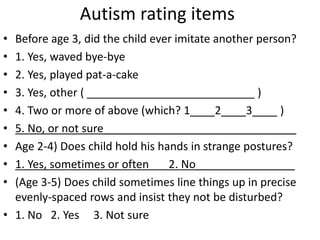 Autism rating items
• Before age 3, did the child ever imitate another person?
• 1. Yes, waved bye-bye
• 2. Yes, played pat-a-cake
• 3. Yes, other ( ___________________________ )
• 4. Two or more of above (which? 1____2____3____ )
• 5. No, or not sure_______________________________
• Age 2-4) Does child hold his hands in strange postures?
• 1. Yes, sometimes or often 2. No________________
• (Age 3-5) Does child sometimes line things up in precise
evenly-spaced rows and insist they not be disturbed?
• 1. No 2. Yes 3. Not sure
 