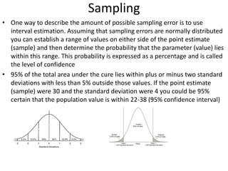 Sampling
• One way to describe the amount of possible sampling error is to use
interval estimation. Assuming that sampling errors are normally distributed
you can establish a range of values on either side of the point estimate
(sample) and then determine the probability that the parameter (value) lies
within this range. This probability is expressed as a percentage and is called
the level of confidence
• 95% of the total area under the cure lies within plus or minus two standard
deviations with less than 5% outside those values. If the point estimate
(sample) were 30 and the standard deviation were 4 you could be 95%
certain that the population value is within 22-38 (95% confidence interval)
 