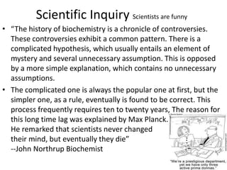 Scientific Inquiry Scientists are funny
• “The history of biochemistry is a chronicle of controversies.
These controversies exhibit a common pattern. There is a
complicated hypothesis, which usually entails an element of
mystery and several unnecessary assumption. This is opposed
by a more simple explanation, which contains no unnecessary
assumptions.
• The complicated one is always the popular one at first, but the
simpler one, as a rule, eventually is found to be correct. This
process frequently requires ten to twenty years, The reason for
this long time lag was explained by Max Planck.
He remarked that scientists never changed
their mind, but eventually they die”
--John Northrup Biochemist
 