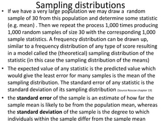 Sampling distributions• If we have a very large population we may draw a random
sample of 30 from this population and determine some statistic
(e.g. mean) . Then we repeat the process 1,000 times producing
1,000 random samples of size 30 with the corresponding 1,000
sample statistics. A frequency distribution can be drawn up,
similar to a frequency distribution of any type of score resulting
in a model called the (theoretical) sampling distribution of the
statistic (in this case the sampling distribution of the means)
• The expected value of any statistic is the predicted value which
would give the least error for many samples is the mean of the
sampling distribution. The standard error of any statistic is the
standard deviation of its sampling distribution (Source Roscoe chapter 19)
• the standard error of the sample is an estimate of how far the
sample mean is likely to be from the population mean, whereas
the standard deviation of the sample is the degree to which
individuals within the sample differ from the sample mean
 