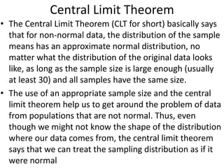 Central Limit Theorem
• The Central Limit Theorem (CLT for short) basically says
that for non-normal data, the distribution of the sample
means has an approximate normal distribution, no
matter what the distribution of the original data looks
like, as long as the sample size is large enough (usually
at least 30) and all samples have the same size.
• The use of an appropriate sample size and the central
limit theorem help us to get around the problem of data
from populations that are not normal. Thus, even
though we might not know the shape of the distribution
where our data comes from, the central limit theorem
says that we can treat the sampling distribution as if it
were normal
 
