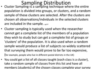 Sampling Distribution
• Cluster Sampling-is a sampling technique where the entire
population is divided into groups, or clusters, and a random
sample of these clusters are selected. After the clusters are
chosen all observations/indviduals in the selected clusters
are included in the sample. pg147
• Cluster sampling is typically used when the researcher
cannot get a complete list of the members of a population
they wish to study but can get a complete list of groups or
'clusters' of the population. It is also used when a random
sample would produce a list of subjects so widely scattered
that surveying them would prove to be far too expensive,
(for example, people who live in different postal districts in the UK)
• You could get a list of all classes taught (each class is a cluster),
take a random sample of classes from this list and have all
members (students) of the chosen classes complete your survey
 