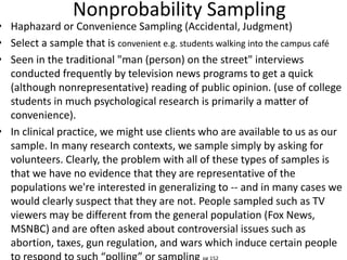 Nonprobability Sampling
• Haphazard or Convenience Sampling (Accidental, Judgment)
• Select a sample that is convenient e.g. students walking into the campus café
• Seen in the traditional "man (person) on the street" interviews
conducted frequently by television news programs to get a quick
(although nonrepresentative) reading of public opinion. (use of college
students in much psychological research is primarily a matter of
convenience).
• In clinical practice, we might use clients who are available to us as our
sample. In many research contexts, we sample simply by asking for
volunteers. Clearly, the problem with all of these types of samples is
that we have no evidence that they are representative of the
populations we're interested in generalizing to -- and in many cases we
would clearly suspect that they are not. People sampled such as TV
viewers may be different from the general population (Fox News,
MSNBC) and are often asked about controversial issues such as
abortion, taxes, gun regulation, and wars which induce certain people
 