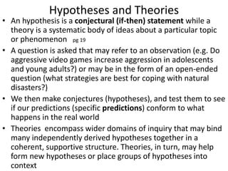 Hypotheses and Theories
• An hypothesis is a conjectural (if-then) statement while a
theory is a systematic body of ideas about a particular topic
or phenomenon pg 19
• A question is asked that may refer to an observation (e.g. Do
aggressive video games increase aggression in adolescents
and young adults?) or may be in the form of an open-ended
question (what strategies are best for coping with natural
disasters?)
• We then make conjectures (hypotheses), and test them to see
if our predictions (specific predictions) conform to what
happens in the real world
• Theories encompass wider domains of inquiry that may bind
many independently derived hypotheses together in a
coherent, supportive structure. Theories, in turn, may help
form new hypotheses or place groups of hypotheses into
context
 
