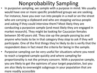 Nonprobability Sampling
• In purposive sampling, we sample with a purpose in mind. We usually
would have one or more specific predefined groups we are seeking.
For instance, have you ever run into people in a mall or on the street
who are carrying a clipboard and who are stopping various people
and asking if they could interview them? Most likely they are
conducting a purposive sample (and most likely they are engaged in
market research). They might be looking for Caucasian females
between 30-40 years old. They size up the people passing by and
anyone who looks to be in that category they stop to ask if they will
participate. One of the first things they're likely to do is verify that the
respondent does in fact meet the criteria for being in the sample.
• Purposive sampling can be very useful for situations where you need
to reach a targeted sample quickly and where sampling for
proportionality is not the primary concern. With a purposive sample,
you are likely to get the opinions of your target population, but you
are also likely to overweight subgroups in your population that are
more readily accessible
 