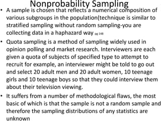 Nonprobability Sampling
• A sample is chosen that reflects a numerical composition of
various subgroups in the population(technique is similar to
stratified sampling without random sampling-you are
collecting data in a haphazard way pg 148
• Quota sampling is a method of sampling widely used in
opinion polling and market research. Interviewers are each
given a quota of subjects of specified type to attempt to
recruit for example, an interviewer might be told to go out
and select 20 adult men and 20 adult women, 10 teenage
girls and 10 teenage boys so that they could interview them
about their television viewing.
• It suffers from a number of methodological flaws, the most
basic of which is that the sample is not a random sample and
therefore the sampling distributions of any statistics are
unknown
 