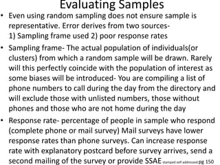 Evaluating Samples
• Even using random sampling does not ensure sample is
representative. Error derives from two sources-
1) Sampling frame used 2) poor response rates
• Sampling frame- The actual population of individuals(or
clusters) from which a random sample will be drawn. Rarely
will this perfectly coincide with the population of interest as
some biases will be introduced- You are compiling a list of
phone numbers to call during the day from the directory and
will exclude those with unlisted numbers, those without
phones and those who are not home during the day
• Response rate- percentage of people in sample who respond
(complete phone or mail survey) Mail surveys have lower
response rates than phone surveys. Can increase response
rate with explanatory postcard before survey arrives, send a
second mailing of the survey or provide SSAEstamped self addressed pg 150
 