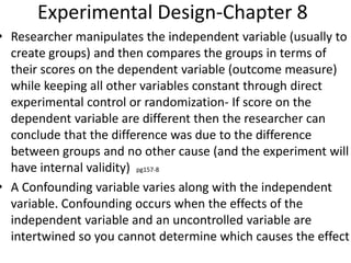 Experimental Design-Chapter 8
• Researcher manipulates the independent variable (usually to
create groups) and then compares the groups in terms of
their scores on the dependent variable (outcome measure)
while keeping all other variables constant through direct
experimental control or randomization- If score on the
dependent variable are different then the researcher can
conclude that the difference was due to the difference
between groups and no other cause (and the experiment will
have internal validity) pg157-8
• A Confounding variable varies along with the independent
variable. Confounding occurs when the effects of the
independent variable and an uncontrolled variable are
intertwined so you cannot determine which causes the effect
 