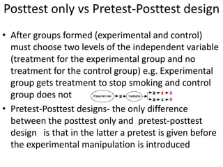 Posttest only vs Pretest-Posttest design
• After groups formed (experimental and control)
must choose two levels of the independent variable
(treatment for the experimental group and no
treatment for the control group) e.g. Experimental
group gets treatment to stop smoking and control
group does not
• Pretest-Posttest designs- the only difference
between the posttest only and pretest-posttest
design is that in the latter a pretest is given before
the experimental manipulation is introduced
 