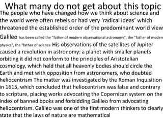 What many do not get about this topic
The people who have changed how we think about science and
the world were often rebels or had very ‘radical ideas’ which
threatened the established order of the predominant world view
Galileo has been called the "father of modern observational astronomy", the "father of modern
physics", the "father of science His observations of the satellites of Jupiter
caused a revolution in astronomy: a planet with smaller planets
orbiting it did not conform to the principles of Aristotelian
cosmology, which held that all heavenly bodies should circle the
Earth and met with opposition from astronomers, who doubted
heliocentrism The matter was investigated by the Roman Inquisition
in 1615, which concluded that heliocentrism was false and contrary
to scripture, placing works advocating the Copernican system on the
index of banned books and forbidding Galileo from advocating
heliocentrism. Galileo was one of the first modern thinkers to clearly
state that the laws of nature are mathematical
 