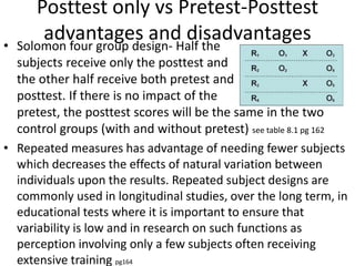 Posttest only vs Pretest-Posttest
advantages and disadvantages• Solomon four group design- Half the
subjects receive only the posttest and
the other half receive both pretest and
posttest. If there is no impact of the
pretest, the posttest scores will be the same in the two
control groups (with and without pretest) see table 8.1 pg 162
• Repeated measures has advantage of needing fewer subjects
which decreases the effects of natural variation between
individuals upon the results. Repeated subject designs are
commonly used in longitudinal studies, over the long term, in
educational tests where it is important to ensure that
variability is low and in research on such functions as
perception involving only a few subjects often receiving
extensive training pg164
 