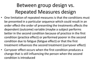 Between group design vs.
Repeated Measures design
• One limitation of repeated measures is that the conditions must
be presented in a particular sequence which could result in an
order effect-the order of presenting the treatments affects the
dependent (outcome) variable (maybe a subject performs
better in the second condition because of practice in the first
condition (practice effect) or performed poorer in the second
condition due to fatigue (fatigue effect) or that the first
treatment influences the second treatment (carryover effect)
• Carryover effect occurs when the first condition produces a
change that is still influencing the person when the second
condition is introduced
 