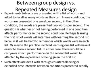 Between group design vs.
Repeated Measures design
• Experiment- Subjects are presented with a list of words and
asked to recall as many words as they can. In one condition, the
words are presented one word per second; in the other
condition, the words are presented two words per second. The
question is whether or not having performed in one condition
affects performance in the second condition. Perhaps learning
the first list of words will interfere with learning the second list
because it will be hard to remember which words were in each
list. Or maybe the practice involved learning one list will make it
easier to learn a second list. In either case, there would be a
carryover effect: performance on the second list would be
affected by the experience of being given the first list
• Such effects are dealt with through counterbalancing or
extended time intervals between conditions presented serially
 