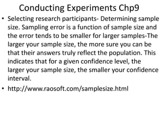 Conducting Experiments Chp9
• Selecting research participants- Determining sample
size. Sampling error is a function of sample size and
the error tends to be smaller for larger samples-The
larger your sample size, the more sure you can be
that their answers truly reflect the population. This
indicates that for a given confidence level, the
larger your sample size, the smaller your confidence
interval.
• http://www.raosoft.com/samplesize.html
 