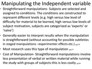 Manipulating the Independent variable
• Straightforward manipulations- Subjects are selected and
assigned to conditions. The conditions are constructed to
represent different levels (e.g. high versus low level of
difficulty for material to be learned, high versus low levels of
subject motivation, subjects are categorized as ‘experts’ or
‘naïve’)
• Generally easier to interpret results when the manipulation
is straightforward (without accounting for possible subtleties
in staged manipulations –experimenter effects etc.) pg179
• Most research uses this type of manipulation pg177
• Cost of Manipulation- Straightforward manipulations involve
less presentation of verbal or written material while running
the study with groups of subjects-this is less costly pg181
 