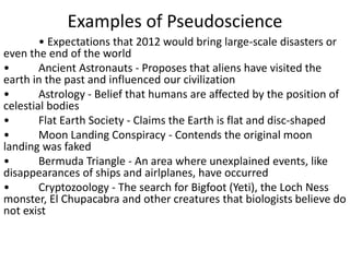 Examples of Pseudoscience
• Expectations that 2012 would bring large-scale disasters or
even the end of the world
• Ancient Astronauts - Proposes that aliens have visited the
earth in the past and influenced our civilization
• Astrology - Belief that humans are affected by the position of
celestial bodies
• Flat Earth Society - Claims the Earth is flat and disc-shaped
• Moon Landing Conspiracy - Contends the original moon
landing was faked
• Bermuda Triangle - An area where unexplained events, like
disappearances of ships and airlplanes, have occurred
• Cryptozoology - The search for Bigfoot (Yeti), the Loch Ness
monster, El Chupacabra and other creatures that biologists believe do
not exist
 