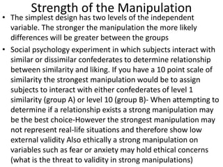 Strength of the Manipulation
• The simplest design has two levels of the independent
variable. The stronger the manipulation the more likely
differences will be greater between the groups
• Social psychology experiment in which subjects interact with
similar or dissimilar confederates to determine relationship
between similarity and liking. If you have a 10 point scale of
similarity the strongest manipulation would be to assign
subjects to interact with either confederates of level 1
similarity (group A) or level 10 (group B)- When attempting to
determine if a relationship exists a strong manipulation may
be the best choice-However the strongest manipulation may
not represent real-life situations and therefore show low
external validity Also ethically a strong manipulation on
variables such as fear or anxiety may hold ethical concerns
(what is the threat to validity in strong manipulations)
 