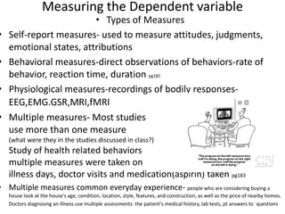 Measuring the Dependent variable
• Types of Measures
• Self-report measures- used to measure attitudes, judgments,
emotional states, attributions
• Behavioral measures-direct observations of behaviors-rate of
behavior, reaction time, duration pg181
• Physiological measures-recordings of bodily responses-
EEG,EMG.GSR,MRI,fMRI
• Multiple measures- Most studies
use more than one measure
(what were they in the studies discussed in class?)
Study of health related behaviors
multiple measures were taken on #
illness days, doctor visits and medication(aspirin) taken pg183
• Multiple measures common everyday experience- people who are considering buying a
house look at the house's age, condition, location, style, features, and construction, as well as the price of nearby homes.
Doctors diagnosing an illness use multiple assessments: the patient's medical history, lab tests, pt answers to questions
 