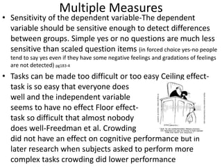 Multiple Measures
• Sensitivity of the dependent variable-The dependent
variable should be sensitive enough to detect differences
between groups. Simple yes or no questions are much less
sensitive than scaled question items (in forced choice yes-no people
tend to say yes even if they have some negative feelings and gradations of feelings
are not detected) pg183-4
• Tasks can be made too difficult or too easy Ceiling effect-
task is so easy that everyone does
well and the independent variable
seems to have no effect Floor effect-
task so difficult that almost nobody
does well-Freedman et al. Crowding
did not have an effect on cognitive performance but in
later research when subjects asked to perform more
complex tasks crowding did lower performance
 