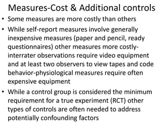 Measures-Cost & Additional controls
• Some measures are more costly than others
• While self-report measures involve generally
inexpensive measures (paper and pencil, ready
questionnaires) other measures more costly-
interrater observations require video equipment
and at least two observers to view tapes and code
behavior-physiological measures require often
expensive equipment
• While a control group is considered the minimum
requirement for a true experiment (RCT) other
types of controls are often needed to address
potentially confounding factors
 