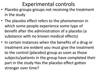 Experimental controls
• Placebo groups-groups not receiving the treatment
in the study
• The placebo effect refers to the phenomenon in
which some people experience some type of
benefit after the administration of a placebo (a
substance with no known medical effects)
• In certain instances when the benefits of a drug or
treatment are evident you must give the treatment
to the control (placebo) group as soon as those
subjects/patients in the group have completed their
part in the study Has the placebo effect gotten
stronger over time?
 