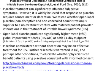 Placebos without Deception: A Randomized Controlled Trial in
Irritable Bowel Syndrome-Kaptchuk,T., et al. PLoS One. 2010; 5(12)
• Placebo treatment can significantly influence subjective
symptoms. However, it is widely believed that response to placebo
requires concealment or deception. We tested whether open-label
placebo (non-deceptive and non-concealed administration) is
superior to a no-treatment control with matched patient-provider
interactions in the treatment of irritable bowel syndrome (IBS)
• Open-label placebo produced significantly higher mean (±SD)
global improvement scores (IBS-GIS) at both 11-day midpoint
(5.2±1.0 vs. 4.0±1.1, p<.001) and at 21-day endpoint (5.0±1.5 vs. 3.9±1.3, p=.002
• Placebos administered without deception may be an effective
treatment for IBS. Further research is warranted in IBS, and
perhaps other conditions, to elucidate whether physicians can
benefit patients using placebos consistent with informed consent
• http://www.cbsnews.com/news/treating-depression-is-there-a-
placebo-effect/
 