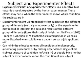 Subject and Experimenter Effects
• Experimenter's bias or experimenter effects, is a subjective bias
towards a result expected by the human experimenter. These
effects may occur when the experimenter knows which condition
the subjects are in
• Experimenter might unintentionally treat subjects in the different
groups differently (verbally or non-verbally) or the experimenter
may record or interpret the data and results of the different
groups differently (Rosenthal study of ‘bright’ vs. ‘dull’ rats (1966)
–Langer & Abelson 1974 Psychologists rated person in video as
more disturbed when told it was a patient versus a job applicant
pg187
• Can minimize effect by running all conditions simultaneously,
automating procedures or by making observations single-blind
(subject unaware of condition he/she is in) or double-blind neither
subject or experimenter knows the condition of any subject
 
