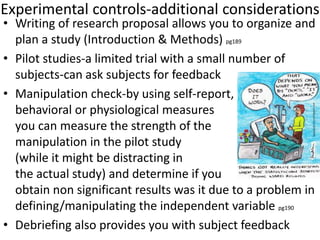 Experimental controls-additional considerations
• Writing of research proposal allows you to organize and
plan a study (Introduction & Methods) pg189
• Pilot studies-a limited trial with a small number of
subjects-can ask subjects for feedback
• Manipulation check-by using self-report,
behavioral or physiological measures
you can measure the strength of the
manipulation in the pilot study
(while it might be distracting in
the actual study) and determine if you
obtain non significant results was it due to a problem in
defining/manipulating the independent variable pg190
• Debriefing also provides you with subject feedback
 