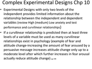 Complex Experimental Designs Chp 10
• Experimental Designs with only two levels of the
independent provides limited information about the
relationship between the independent and dependent
variables (review High (medium) Low anxiety and test
performance and curvilinear relationships)
• If a curvilinear relationship is predicted then at least three
levels of a variable must be used as many curvilinear
relationships exist in psychology (example of fear and
attitude change-increasing the amount of fear aroused by a
persuasive message increases attitude change only up to a
moderate level after which further increases in fear arousal
actually reduce attitude change) pg 198
 