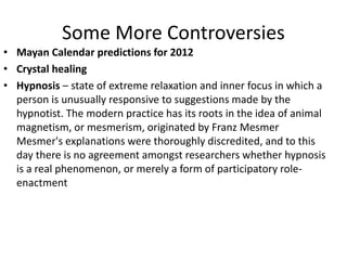 Some More Controversies
• Mayan Calendar predictions for 2012
• Crystal healing
• Hypnosis – state of extreme relaxation and inner focus in which a
person is unusually responsive to suggestions made by the
hypnotist. The modern practice has its roots in the idea of animal
magnetism, or mesmerism, originated by Franz Mesmer
Mesmer's explanations were thoroughly discredited, and to this
day there is no agreement amongst researchers whether hypnosis
is a real phenomenon, or merely a form of participatory role-
enactment
 