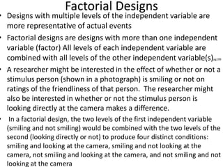 Factorial Designs
• Designs with multiple levels of the independent variable are
more representative of actual events
• Factorial designs are designs with more than one independent
variable (factor) All levels of each independent variable are
combined with all levels of the other independent variable(s)pg199
• A researcher might be interested in the effect of whether or not a
stimulus person (shown in a photograph) is smiling or not on
ratings of the friendliness of that person. The researcher might
also be interested in whether or not the stimulus person is
looking directly at the camera makes a difference.
• In a factorial design, the two levels of the first independent variable
(smiling and not smiling) would be combined with the two levels of the
second (looking directly or not) to produce four distinct conditions:
smiling and looking at the camera, smiling and not looking at the
camera, not smiling and looking at the camera, and not smiling and not
looking at the camera
 