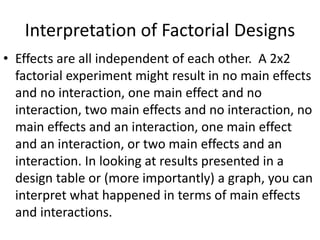 Interpretation of Factorial Designs
• Effects are all independent of each other. A 2x2
factorial experiment might result in no main effects
and no interaction, one main effect and no
interaction, two main effects and no interaction, no
main effects and an interaction, one main effect
and an interaction, or two main effects and an
interaction. In looking at results presented in a
design table or (more importantly) a graph, you can
interpret what happened in terms of main effects
and interactions.
 
