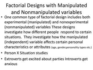 Factorial Designs with Manipulated
and Nonmanipulated variables
• One common type of factorial design includes both
experimental (manipulated) and nonexperimental
(nonmanipulated) variables These designs
investigate how different people respond to certain
situations. They investigate how the manipulated
(independent) variable affects certain personal
characteristics or attributes (age, gender,personality types etc.)
• Person X Situation studies
• Extroverts get excited about parties Introverts get
anxious
 