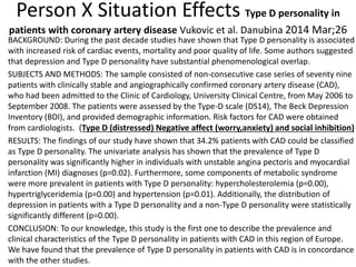 Person X Situation Effects Type D personality in
patients with coronary artery disease Vukovic et al. Danubina 2014 Mar;26
BACKGROUND: During the past decade studies have shown that Type D personality is associated
with increased risk of cardiac events, mortality and poor quality of life. Some authors suggested
that depression and Type D personality have substantial phenomenological overlap.
SUBJECTS AND METHODS: The sample consisted of non-consecutive case series of seventy nine
patients with clinically stable and angiographically confirmed coronary artery disease (CAD),
who had been admitted to the Clinic of Cardiology, University Clinical Centre, from May 2006 to
September 2008. The patients were assessed by the Type-D scale (DS14), The Beck Depression
Inventory (BDI), and provided demographic information. Risk factors for CAD were obtained
from cardiologists. (Type D (distressed) Negative affect (worry,anxiety) and social inhibition)
RESULTS: The findings of our study have shown that 34.2% patients with CAD could be classified
as Type D personality. The univariate analysis has shown that the prevalence of Type D
personality was significantly higher in individuals with unstable angina pectoris and myocardial
infarction (MI) diagnoses (p=0.02). Furthermore, some components of metabolic syndrome
were more prevalent in patients with Type D personality: hypercholesterolemia (p=0.00),
hypertriglyceridemia (p=0.00) and hypertension (p=0.01). Additionally, the distribution of
depression in patients with a Type D personality and a non-Type D personality were statistically
significantly different (p=0.00).
CONCLUSION: To our knowledge, this study is the first one to describe the prevalence and
clinical characteristics of the Type D personality in patients with CAD in this region of Europe.
We have found that the prevalence of Type D personality in patients with CAD is in concordance
with the other studies.
 