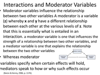 Interactions and Moderator Variables
• Moderator variables influence the relationship
between two other variables A moderator is a variable
(z) whereby x and y have a different relationship
between each other at the various levels of z. Note
that this is essentially what is entailed in an
interaction. a moderator variable is one that influences the
strength of a relationship between two other variables, and
a mediator variable is one that explains the relationship
between the two other variables
• Whereas moderator
variables specify when certain effects will hold,
mediators speak to how or why such effects occur
• (Baron & Kenny, 2986, p. 1176).
 