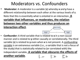 Moderators vs. Confounders
• Moderator: A moderator is a variable (z) whereby x and y have a
different relationship between each other at the various levels of z.
Note that this is essentially what is entailed in an interaction. A
variable that influences, or moderates, the relation
between two other variables and thus produces an
interaction effect.
• Confounder: A third variable that is related to x in a non-causal
manner and is related to y either causally or correlationally. The third
variable (z) is related to y even when x is not present. A confounding
variable is an extraneous variable (i.e., a variable that is not a focus of
the study) that is statistically related to (or correlated with) the
independent variable. A variable that obscures the effects of
another variable.
 