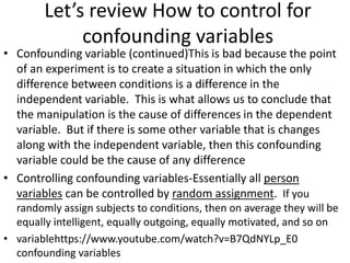Let’s review How to control for
confounding variables
• Confounding variable (continued)This is bad because the point
of an experiment is to create a situation in which the only
difference between conditions is a difference in the
independent variable. This is what allows us to conclude that
the manipulation is the cause of differences in the dependent
variable. But if there is some other variable that is changes
along with the independent variable, then this confounding
variable could be the cause of any difference
• Controlling confounding variables-Essentially all person
variables can be controlled by random assignment. If you
randomly assign subjects to conditions, then on average they will be
equally intelligent, equally outgoing, equally motivated, and so on
• variablehttps://www.youtube.com/watch?v=B7QdNYLp_E0
confounding variables
 