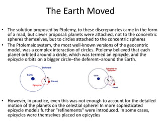 The Earth Moved
• The solution proposed by Ptolemy, to these discrepancies came in the form
of a mad, but clever proposal: planets were attached, not to the concentric
spheres themselves, but to circles attached to the concentric spheres
• The Ptolemaic system, the most well-known versions of the geocentric
model, was a complex interaction of circles. Ptolemy believed that each
planet orbited around a circle, which was termed an epicycle, and the
epicycle orbits on a bigger circle–the deferent–around the Earth.
• However, in practice, even this was not enough to account for the detailed
motion of the planets on the celestial sphere! In more sophisticated
epicycle models further "refinements" were introduced. In some cases,
epicycles were themselves placed on epicycles
 