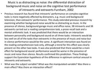 Music is as distracting as noise: the differential distraction of
background music and noise on the cognitive test performance
of introverts and extraverts Furnham, 2002
• Previous research has found that introverts' performance on complex cognitive
tasks is more negatively affected by distracters, e.g. music and background
television, than extraverts' performance. This study extended previous research by
examining whether background noise would be as distracting as music. In the
presence of silence, background garage music and office noise, 38 introverts and 38
extraverts carried out a reading comprehension task, a prose recall task and a
mental arithmetic task. It was predicted that there would be an interaction
between personality and background sound on all three tasks: introverts would do
less well on all of the tasks than extraverts in the presence of music and noise but
in silence performance would be the same. A significant interaction was found on
the reading comprehension task only, although a trend for this effect was clearly
present on the other two tasks. It was also predicted that there would be a main
effect for background sound: performance would be worse in the presence of
music and noise than silence. Results confirmed this prediction. These findings
support the Eysenckian hypothesis of the difference in optimum cortical arousal in
introverts and extraverts.
• What was the subject variable? What was the manipulated variable? Was there a
main effect? Was there an interaction effect?
 