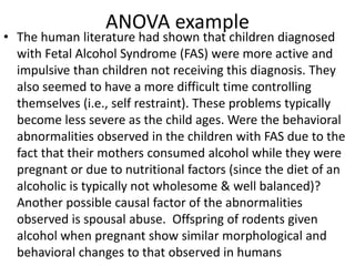 ANOVA example
• The human literature had shown that children diagnosed
with Fetal Alcohol Syndrome (FAS) were more active and
impulsive than children not receiving this diagnosis. They
also seemed to have a more difficult time controlling
themselves (i.e., self restraint). These problems typically
become less severe as the child ages. Were the behavioral
abnormalities observed in the children with FAS due to the
fact that their mothers consumed alcohol while they were
pregnant or due to nutritional factors (since the diet of an
alcoholic is typically not wholesome & well balanced)?
Another possible causal factor of the abnormalities
observed is spousal abuse. Offspring of rodents given
alcohol when pregnant show similar morphological and
behavioral changes to that observed in humans
 