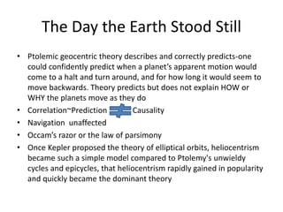 The Day the Earth Stood Still
• Ptolemic geocentric theory describes and correctly predicts-one
could confidently predict when a planet’s apparent motion would
come to a halt and turn around, and for how long it would seem to
move backwards. Theory predicts but does not explain HOW or
WHY the planets move as they do
• Correlation~Prediction Causality
• Navigation unaffected
• Occam’s razor or the law of parsimony
• Once Kepler proposed the theory of elliptical orbits, heliocentrism
became such a simple model compared to Ptolemy's unwieldy
cycles and epicycles, that heliocentrism rapidly gained in popularity
and quickly became the dominant theory
 