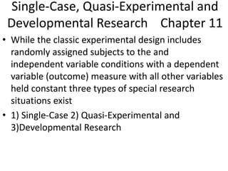 Single-Case, Quasi-Experimental and
Developmental Research Chapter 11
• While the classic experimental design includes
randomly assigned subjects to the and
independent variable conditions with a dependent
variable (outcome) measure with all other variables
held constant three types of special research
situations exist
• 1) Single-Case 2) Quasi-Experimental and
3)Developmental Research
 