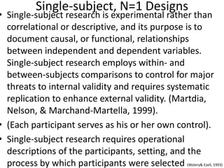 Single-subject, N=1 Designs
• Single-subject research is experimental rather than
correlational or descriptive, and its purpose is to
document causal, or functional, relationships
between independent and dependent variables.
Single-subject research employs within- and
between-subjects comparisons to control for major
threats to internal validity and requires systematic
replication to enhance external validity. (Martdia,
Nelson, & Marchand-Martella, 1999).
• (Each participant serves as his or her own control).
• Single-subject research requires operational
descriptions of the participants, setting, and the
process by which participants were selected (Wolery& Ezell, 1993)
 