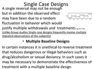 Single Case Designs
• A single reversal may not be enough
but in addition the observed effect
may have been due to a random
fluctuation in behavior which would
justify multiple withdrawals and treatments pg 217-218
Unlike Group studies Single case designs frequently involve multiple
repeated observations of the subject(s)
• Multiple Baseline Designs
• In certain instances it is unethical to reverse treatment
that reduces dangerous or illegal behaviors such as
drug/alcoholism or sexual deviancy. In such cases it
may be necessary to demonstrate the effectiveness of
treatment with a multiple baseline design
 