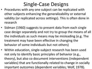 Single-Case Designs
• Procedures with any one subject can be replicated with
other subjects enhancing the generalizability or external
validity (or replicated across settings). This is often done in
research
• Sidman (1960) suggests to present data from each single
case design separately and not try to group the means of all
the individuals as such means may be misleading (e.g. The
treatment may have been effective in changing the
behavior of some individuals but not others)
• Within education, single-subject research has been used
not only to identify basic principles of behavior (e.g.,
theory), but also co document interventions (independent
variables) that are functionally related to change in socially
important outcomes (dependent variables; Wolf, 1978).
 