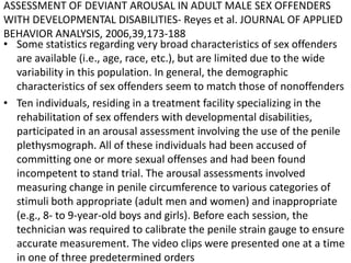 ASSESSMENT OF DEVIANT AROUSAL IN ADULT MALE SEX OFFENDERS
WITH DEVELOPMENTAL DISABILITIES- Reyes et al. JOURNAL OF APPLIED
BEHAVIOR ANALYSIS, 2006,39,173-188
• Some statistics regarding very broad characteristics of sex offenders
are available (i.e., age, race, etc.), but are limited due to the wide
variability in this population. In general, the demographic
characteristics of sex offenders seem to match those of nonoffenders
• Ten individuals, residing in a treatment facility specializing in the
rehabilitation of sex offenders with developmental disabilities,
participated in an arousal assessment involving the use of the penile
plethysmograph. All of these individuals had been accused of
committing one or more sexual offenses and had been found
incompetent to stand trial. The arousal assessments involved
measuring change in penile circumference to various categories of
stimuli both appropriate (adult men and women) and inappropriate
(e.g., 8- to 9-year-old boys and girls). Before each session, the
technician was required to calibrate the penile strain gauge to ensure
accurate measurement. The video clips were presented one at a time
in one of three predetermined orders
 